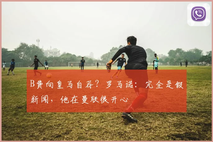 B费向皇马自荐？罗马诺：完全是假新闻，他在曼联很开心