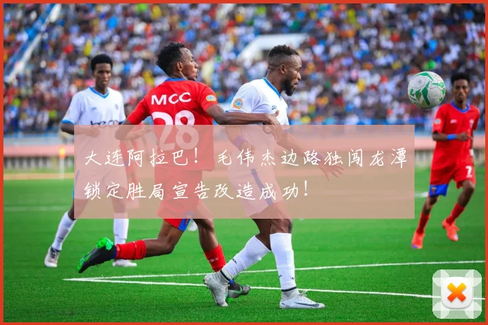 大连阿拉巴！毛伟杰边路独闯龙潭锁定胜局宣告改造成功！