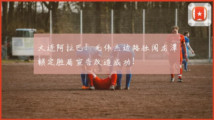 大连阿拉巴！毛伟杰边路独闯龙潭锁定胜局宣告改造成功！